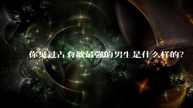 你见过占有欲最强的男生是什么样的？