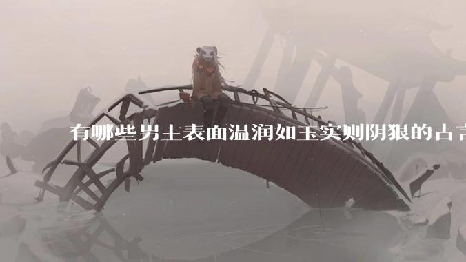 有哪些男主表面温润如玉实则阴狠的古言？